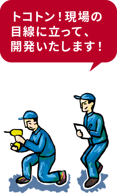 トコトン！現場の目線に立って、開発いたします！